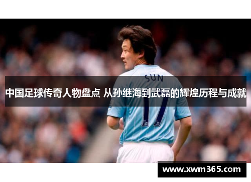 中国足球传奇人物盘点 从孙继海到武磊的辉煌历程与成就